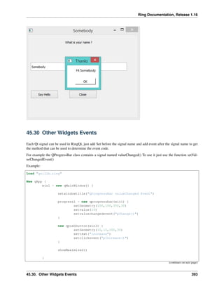 Ring Documentation, Release 1.16
45.30 Other Widgets Events
Each Qt signal can be used in RingQt, just add Set before the signal name and add event after the signal name to get
the method that can be used to determine the event code.
For example the QProgressBar class contains a signal named valueChanged() To use it just use the function setVal-
ueChangedEvent()
Example:
Load "guilib.ring"
New qApp {
win1 = new qMainWindow() {
setwindowtitle("QProgressBar valueChanged Event")
progress1 = new qprogressbar(win1) {
setGeometry(100,100,350,30)
setvalue(10)
setvaluechangedevent("pChange()")
}
new qpushbutton(win1) {
setGeometry(10,10,100,30)
settext("increase")
setclickevent("pIncrease()")
}
showMaximized()
}
(continues on next page)
45.30. Other Widgets Events 393
 