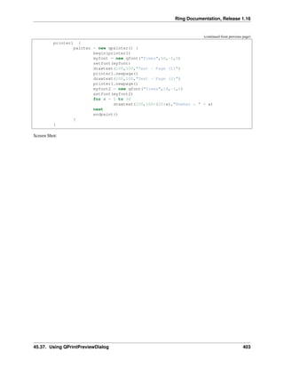 Ring Documentation, Release 1.16
(continued from previous page)
printer1 {
painter = new qpainter() {
begin(printer1)
myfont = new qfont("Times",50,-1,0)
setfont(myfont)
drawtext(100,100,"Test - Page (1)")
printer1.newpage()
drawtext(100,100,"Test - Page (2)")
printer1.newpage()
myfont2 = new qfont("Times",14,-1,0)
setfont(myfont2)
for x = 1 to 30
drawtext(100,100+(20*x),"Number : " + x)
next
endpaint()
}
}
Screen Shot:
45.37. Using QPrintPreviewDialog 403
 