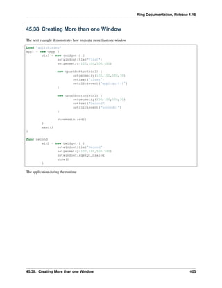 Ring Documentation, Release 1.16
45.38 Creating More than one Window
The next example demonstrates how to create more than one window
Load "guilib.ring"
app1 = new qapp {
win1 = new qwidget() {
setwindowtitle("First")
setgeometry(100,100,500,500)
new qpushbutton(win1) {
setgeometry(100,100,100,30)
settext("close")
setclickevent("app1.quit()")
}
new qpushbutton(win1) {
setgeometry(250,100,100,30)
settext("Second")
setclickevent("second()")
}
showmaximized()
}
exec()
}
func second
win2 = new qwidget() {
setwindowtitle("Second")
setgeometry(100,100,500,500)
setwindowflags(Qt_dialog)
show()
}
The application during the runtime
45.38. Creating More than one Window 405
 