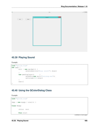 Ring Documentation, Release 1.16
45.39 Playing Sound
Example:
Load "guilib.ring"
new qapp {
win1 = new qwidget() {
setwindowtitle("play sound!") show()
}
new qmediaplayer() {
setmedia(new qurl("footstep.wav"))
setvolume(50) play()
}
exec()
}
45.40 Using the QColorDialog Class
Example:
Load "guilib.ring"
oApp = new myapp { start() }
Class MyApp
oColor win1
Func start
(continues on next page)
45.39. Playing Sound 406
 