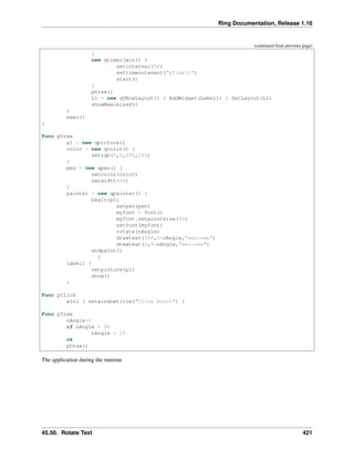 Ring Documentation, Release 1.16
(continued from previous page)
}
new qtimer(win1) {
setinterval(50)
settimeoutevent("pTime()")
start()
}
pDraw()
L1 = new qVBoxLayout() { AddWidget(Label1) } SetLayout(L1)
showMaximized()
}
exec()
}
Func pDraw
p1 = new qpicture()
color = new qcolor() {
setrgb(0,0,255,255)
}
pen = new qpen() {
setcolor(color)
setwidth(50)
}
painter = new qpainter() {
begin(p1)
setpen(pen)
myfont = font()
myfont.setpointsize(50)
setfont(myfont)
rotate(nAngle)
drawtext(350,0*nAngle,"welcome")
drawtext(0,0*nAngle,"welcome")
endpaint()
}
label1 {
setpicture(p1)
show()
}
Func pClick
win1 { setwindowtitle("Click Event") }
Func pTime
nAngle++
if nAngle = 90
nAngle = 10
ok
pDraw()
The application during the runtime
45.50. Rotate Text 421
 
