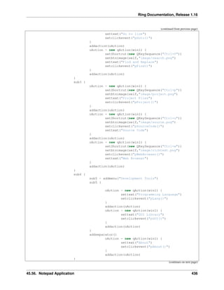 Ring Documentation, Release 1.16
(continued from previous page)
settext("Go to line")
setclickevent("pGoto()")
}
addaction(oAction)
oAction = new qAction(win1) {
setShortcut(new QKeySequence("Ctrl+f"))
setbtnimage(self,"image/search.png")
settext("Find and Replace")
setclickevent("pFind()")
}
addaction(oAction)
}
sub3 {
oAction = new qAction(win1) {
setShortcut(new QKeySequence("Ctrl+p"))
setbtnimage(self,"image/project.png")
settext("Project Files")
setclickevent("pProject()")
}
addaction(oAction)
oAction = new qAction(win1) {
setShortcut(new QKeySequence("Ctrl+u"))
setbtnimage(self,"image/source.png")
setclickevent("pSourceCode()")
settext("Source Code")
}
addaction(oAction)
oAction = new qAction(win1) {
setShortcut(new QKeySequence("Ctrl+w"))
setbtnimage(self,"image/richtext.png")
setclickevent("pWebBrowser()")
settext("Web Browser")
}
addaction(oAction)
}
sub4 {
sub5 = addmenu("Development Tools")
sub5 {
oAction = new qAction(win1) {
settext("Programming Language")
setclickevent("pLang()")
}
addaction(oAction)
oAction = new qAction(win1) {
settext("GUI Library")
setclickevent("pGUI()")
}
addaction(oAction)
}
addseparator()
oAction = new qAction(win1) {
settext("About")
setclickevent("pAbout()")
}
addaction(oAction)
}
(continues on next page)
45.56. Notepad Application 436
 