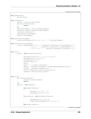 Ring Documentation, Release 1.16
(continued from previous page)
func pWebBrowser
oDock3.Show()
func pChangeFile
myitem = tree1.currentindex()
if ofile.isdir(myitem)
return
ok
cActiveFileName = ofile.filepath(myitem)
textedit1.settext(read(cActiveFileName))
textedit1.setfocus(0)
pCursorPositionChanged()
pSetActiveFileName()
func pSetActiveFileName
oDock2.setWindowTitle("Source Code : " + cActiveFileName)
func pCursorPositionChanged
status1.showmessage(" Line : "+(textedit1.textcursor().blocknumber()+1)+
" Column : " +(textedit1.textcursor().columnnumber()+1) +
" Total Lines : " + textedit1.document().linecount() ,0)
func pGoto
oInput = New QInputDialog(win1)
{
setwindowtitle("Enter the line number?")
setgeometry(100,100,400,50)
setlabeltext("Line")
settextvalue("1")
exec()
nLine = 0 + oInput.textvalue()
oBlock = textedit1.document().findBlockByLineNumber(nLine-1)
oCursor = textedit1.textcursor()
oCursor.setposition(oBlock.position(),0)
textedit1.settextcursor(oCursor)
}
func pFind
if isobject(oSearch)
oSearch.activatewindow()
return
ok
oSearch = new qWidget()
{
new qLabel(oSearch)
{
setText("Find What : ")
setgeometry(10,10,50,30)
}
oSearchValue = new qlineedit(oSearch)
{
setgeometry(80,10,460,30)
setReturnPressedEvent("pFindValue()")
}
new qLabel(oSearch)
{
(continues on next page)
45.56. Notepad Application 439
 