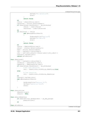 Ring Documentation, Release 1.16
(continued from previous page)
SetText("No Selection")
show()
}
return false
ok
cValue = oSearchValue.text()
cSelected = oCursor.SelectedText()
if oSearchCase.checkState() = Qt_Unchecked
cValue = lower(cValue)
cSelected = lower(cSelected)
ok
if cSelected != cValue
new qMessagebox(oSearch)
{
SetWindowTitle("Replace")
SetText("No Match")
show()
}
return false
ok
cValue = oReplaceValue.text()
nStart = oCursor.SelectionStart()
nEnd = oCursor.SelectionEnd()
cStr = textedit1.toPlainText()
cStr = left(cStr,nStart)+cValue+substr(cStr,nEnd+1)
textedit1.setText(cStr)
return pFindValue()
Func pReplaceAll
cStr = textedit1.toPlainText()
cOldValue = oSearchValue.text()
cNewValue = oReplaceValue.text()
if oSearchCase.checkState() = Qt_Unchecked
# Not Case Sensitive
cStr = SubStr(cStr,cOldValue,cNewValue,true)
else
# Case Sensitive
cStr = SubStr(cStr,cOldValue,cNewValue)
ok
textedit1.setText(cStr)
new qMessagebox(oSearch)
{
SetWindowTitle("Replace All")
SetText("Operation Done")
show()
}
Func pSearchClose
oSearch.close()
oSearch = NULL
func pSearchKeyPress
if oSearchFilter.getKeyCode() = Qt_Key_Escape
pSearchClose()
ok
func pFindValue
(continues on next page)
45.56. Notepad Application 441
 