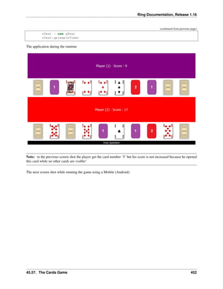Ring Documentation, Release 1.16
(continued from previous page)
oTest = new qTest
oTest.qsleep(nTime)
The application during the runtime
Note: in the previous screen shot the player get the card number ‘5’ but his score is not increased because he opened
this card while no other cards are visible!
The next screen shot while running the game using a Mobile (Android)
45.57. The Cards Game 452
 