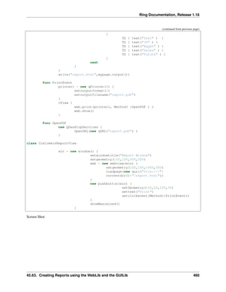 Ring Documentation, Release 1.16
(continued from previous page)
{
TD { text("Test" ) }
TD { text("30" ) }
TD { text("Egypt" ) }
TD { text("Sales" ) }
TD { text("Future" ) }
}
next
}
}
write("report.html",mypage.output())
func PrintEvent
printer1 = new qPrinter(0) {
setoutputformat(1)
setoutputfilename("report.pdf")
}
oView {
web.print(printer1, Method( :OpenPDF ) )
web.show()
}
func OpenPDF
new QDesktopServices {
OpenURL(new qURL("report.pdf") )
}
class CustomersReportView
win = new window() {
setwindowtitle("Report Window")
setgeometry(100,100,500,500)
web = new webview(win) {
setgeometry(100,100,1000,500)
loadpage(new qurl("file:///"+
currentdir()+"/report.html"))
}
new pushbutton(win) {
setGeometry(100,20,100,30)
settext("Print")
setclickevent(Method(:PrintEvent))
}
showMaximized()
}
Screen Shot:
45.63. Creating Reports using the WebLib and the GUILib 460
 