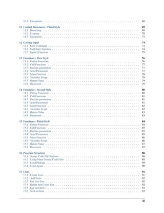 10.3 Exceptions . . . . . . . . . . . . . . . . . . . . . . . . . . . . . . . . . . . . . . . . . . . . . . . . 68
11 Control Structures - Third Style 69
11.1 Branching . . . . . . . . . . . . . . . . . . . . . . . . . . . . . . . . . . . . . . . . . . . . . . . . 69
11.2 Looping . . . . . . . . . . . . . . . . . . . . . . . . . . . . . . . . . . . . . . . . . . . . . . . . . . 70
11.3 Exceptions . . . . . . . . . . . . . . . . . . . . . . . . . . . . . . . . . . . . . . . . . . . . . . . . 73
12 Getting Input 74
12.1 Give Command . . . . . . . . . . . . . . . . . . . . . . . . . . . . . . . . . . . . . . . . . . . . . . 74
12.2 GetChar() Function . . . . . . . . . . . . . . . . . . . . . . . . . . . . . . . . . . . . . . . . . . . . 74
12.3 Input() Function . . . . . . . . . . . . . . . . . . . . . . . . . . . . . . . . . . . . . . . . . . . . . 75
13 Functions - First Style 76
13.1 Define Functions . . . . . . . . . . . . . . . . . . . . . . . . . . . . . . . . . . . . . . . . . . . . . 76
13.2 Call Functions . . . . . . . . . . . . . . . . . . . . . . . . . . . . . . . . . . . . . . . . . . . . . . 77
13.3 Declare parameters . . . . . . . . . . . . . . . . . . . . . . . . . . . . . . . . . . . . . . . . . . . . 77
13.4 Send Parameters . . . . . . . . . . . . . . . . . . . . . . . . . . . . . . . . . . . . . . . . . . . . . 77
13.5 Main Function . . . . . . . . . . . . . . . . . . . . . . . . . . . . . . . . . . . . . . . . . . . . . . 78
13.6 Variables Scope . . . . . . . . . . . . . . . . . . . . . . . . . . . . . . . . . . . . . . . . . . . . . 78
13.7 Return Value . . . . . . . . . . . . . . . . . . . . . . . . . . . . . . . . . . . . . . . . . . . . . . . 79
13.8 Recursion . . . . . . . . . . . . . . . . . . . . . . . . . . . . . . . . . . . . . . . . . . . . . . . . . 79
14 Functions - Second Style 80
14.1 Define Functions . . . . . . . . . . . . . . . . . . . . . . . . . . . . . . . . . . . . . . . . . . . . . 80
14.2 Call Functions . . . . . . . . . . . . . . . . . . . . . . . . . . . . . . . . . . . . . . . . . . . . . . 81
14.3 Declare parameters . . . . . . . . . . . . . . . . . . . . . . . . . . . . . . . . . . . . . . . . . . . . 81
14.4 Send Parameters . . . . . . . . . . . . . . . . . . . . . . . . . . . . . . . . . . . . . . . . . . . . . 81
14.5 Main Function . . . . . . . . . . . . . . . . . . . . . . . . . . . . . . . . . . . . . . . . . . . . . . 82
14.6 Variables Scope . . . . . . . . . . . . . . . . . . . . . . . . . . . . . . . . . . . . . . . . . . . . . 82
14.7 Return Value . . . . . . . . . . . . . . . . . . . . . . . . . . . . . . . . . . . . . . . . . . . . . . . 83
14.8 Recursion . . . . . . . . . . . . . . . . . . . . . . . . . . . . . . . . . . . . . . . . . . . . . . . . . 83
15 Functions - Third Style 84
15.1 Define Functions . . . . . . . . . . . . . . . . . . . . . . . . . . . . . . . . . . . . . . . . . . . . . 84
15.2 Call Functions . . . . . . . . . . . . . . . . . . . . . . . . . . . . . . . . . . . . . . . . . . . . . . 85
15.3 Declare parameters . . . . . . . . . . . . . . . . . . . . . . . . . . . . . . . . . . . . . . . . . . . . 85
15.4 Send Parameters . . . . . . . . . . . . . . . . . . . . . . . . . . . . . . . . . . . . . . . . . . . . . 85
15.5 Main Function . . . . . . . . . . . . . . . . . . . . . . . . . . . . . . . . . . . . . . . . . . . . . . 86
15.6 Variables Scope . . . . . . . . . . . . . . . . . . . . . . . . . . . . . . . . . . . . . . . . . . . . . 86
15.7 Return Value . . . . . . . . . . . . . . . . . . . . . . . . . . . . . . . . . . . . . . . . . . . . . . . 87
15.8 Recursion . . . . . . . . . . . . . . . . . . . . . . . . . . . . . . . . . . . . . . . . . . . . . . . . . 87
16 Program Structure 88
16.1 Source Code File Sections . . . . . . . . . . . . . . . . . . . . . . . . . . . . . . . . . . . . . . . . 88
16.2 Using Many Source Code Files . . . . . . . . . . . . . . . . . . . . . . . . . . . . . . . . . . . . . 88
16.3 Load Package . . . . . . . . . . . . . . . . . . . . . . . . . . . . . . . . . . . . . . . . . . . . . . . 89
16.4 Load Again . . . . . . . . . . . . . . . . . . . . . . . . . . . . . . . . . . . . . . . . . . . . . . . . 90
17 Lists 91
17.1 Create Lists . . . . . . . . . . . . . . . . . . . . . . . . . . . . . . . . . . . . . . . . . . . . . . . . 91
17.2 Add Items . . . . . . . . . . . . . . . . . . . . . . . . . . . . . . . . . . . . . . . . . . . . . . . . 92
17.3 Get List Size . . . . . . . . . . . . . . . . . . . . . . . . . . . . . . . . . . . . . . . . . . . . . . . 92
17.4 Delete Item From List . . . . . . . . . . . . . . . . . . . . . . . . . . . . . . . . . . . . . . . . . . 92
17.5 Get List Item . . . . . . . . . . . . . . . . . . . . . . . . . . . . . . . . . . . . . . . . . . . . . . . 93
17.6 Set List Item . . . . . . . . . . . . . . . . . . . . . . . . . . . . . . . . . . . . . . . . . . . . . . . 93
iii
 
