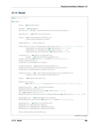 Ring Documentation, Release 1.16
47.13 Model
load "guilib.ring"
new qApp {
oView = new Qt3dwindow()
oWidget = new QWidget()
oContainer = oWidget.createWindowContainer(oView,oWidget,0)
oRootEntity = new QEntity(oContainer)
oInput = new QInputAspect(oRootEntity)
oView.registerAspect(oInput)
oCameraEntity = oView.Camera()
oCameraEntity.lens().setPerspectiveProjection(45.0, 16.0/9.0, 0.1, 1000.0)
oCameraEntity.setPosition(new QVector3D(0, 0, 20.0))
oCameraEntity.setUpVector(new QVector3D(0, 1, 0))
oCameraEntity.setViewCenter(new QVector3D(0, 0, 0))
oLightEntity = new QEntity(oRootEntity)
oLight = new QPointLight(oLightEntity)
oLight.setColor(new QColor() { setRGB(255,255,255,255) })
oLight.setIntensity(1)
oLightEntity.addComponent(oLight)
oLightTransform = new QTransform(oLightEntity)
oLightTransform.setTranslation(oCameraEntity.position())
oLightEntity.addComponent(oLightTransform)
oCamController = new QFirstPersonCameraController(oRootEntity)
oCamController.setCamera(oCameraEntity)
oModel = new qmesh(oRootEntity)
oModel.setsource(
new qURL("file:///"+currentdir()+"/assets/model/lucky_cat.obj") )
oModelTransform = new QTransform(oModel)
oModelTransform.setScale(0.1)
oModelTransform.setTranslation(new QVector3D(0, 0, 0))
oQ = new QQuaternion(0,0,0,0)
oModelTransform.setRotation(oQ.fromAxisAndAngle(new QVector3D(0, 1, 0), 180))
oModelMaterial = new QPhongMaterial(oModel)
oModelMaterial.setDiffuse(new QColor() {setRGB(0,255,128,255)})
oModelEntity = new QEntity(oRootEntity)
oModelEntity.addComponent(oModel)
oModelEntity.addComponent(oModelmaterial)
oModelEntity.addComponent(oModelTransform)
oView.setRootEntity(oRootEntity)
(continues on next page)
47.13. Model 498
 