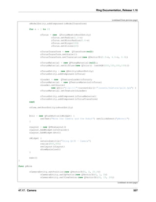 Ring Documentation, Release 1.16
(continued from previous page)
oModelEntity.addComponent(oModelTransform)
for n = 1 to 10
oTorus = new QTorusMesh(oRootEntity)
oTorus.setRadius(1.0*n)
oTorus.setMinorRadius(0.4*n)
oTorus.setRings(100)
oTorus.setSlices(20)
oTorusTransform = new QTransform(null)
oTorusTransform.setScale(2)
oTorusTransform.setTranslation(new QVector3D(5.0*n, 4.0*n, 0.0))
oTorusMaterial = new QPhongMaterial(null);
oTorusMaterial.setDiffuse(new QColor() {setRGB(200,100,100,100)})
oTorusEntity = new QEntity(oRootEntity)
oTorusEntity.addComponent(oTorus)
oLoader = new QTextureLoader(oTorus);
oTorusMaterial = new QTextureMaterial(oTorus)
oLoader.setSource(
new QUrl("file:///"+currentdir()+"/assets/texture/gold.jpg") )
oTorusMaterial.setTexture(oLoader)
oTorusEntity.addComponent(oTorusMaterial)
oTorusEntity.addComponent(oTorusTransform)
next
oView.setRootEntity(oRootEntity)
btn1 = new qPushButton(oWidget) {
setText("Move the Camera and the Robot") setClickEvent("pMove()")
}
oLayout = new QVBoxLayout()
oLayout.AddWidget(oContainer)
oLayout.AddWidget(btn1)
oWidget {
setwindowtitle("Using Qt3D - Camera")
resize(800,600)
setLayout(oLayout)
showMaximized()
}
exec()
}
func pMove
oCameraEntity.setPosition(new QVector3D(0, 0, 20.0))
oCameraEntity.setUpVector(new QVector3D(0, 1, 0))
oCameraEntity.setViewCenter(new QVector3D(20, 15, 20))
(continues on next page)
47.17. Camera 507
 