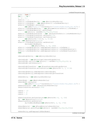 Ring Documentation, Release 1.16
(continued from previous page)
aCats = list(5)
for n = 1 to 5
v = n * 0.1
aCats[n] = []
aCats[n][:oCatModelEntity] = new QEntity(oRootEntity)
aCats[n][:oCatModel] = new QMesh(aCats[n][:oCatModelEntity])
aCats[n][:oCatModel].setSource(
new qURL("file:///"+CurrentDir()+"/assets/model/Lucky_Cat.obj") )
aCats[n][:oCatModelMaterial] = new QPhongMaterial(aCats[n][:oCatModel])
aCats[n][:oCatModelMaterial].setDiffuse(
new QColor() {setRGB(255,255,255,255)})
aCats[n][:oCatModelTransform] = new QTransform(aCats[n][:oCatModelEntity])
aCats[n][:oCatModelTransform].setScale(0.01)
aCats[n][:oCatModelTransform].setTranslation(
new QVector3D(-5*(v+v), 1, 15.2))
oQ = new QQuaternion(0,0,0,0)
aCats[n][:oCatModelTransform].setRotation(
oQ.fromAxisAndAngle(
new QVector3D(0, 1, 1), 180))
aCats[n][:oCatModelEntity].addComponent(aCats[n][:oCatModel])
aCats[n][:oCatModelEntity].addComponent(aCats[n][:oCatModelmaterial])
aCats[n][:oCatModelEntity].addComponent(aCats[n][:oCatModelTransform])
next
oSecondLightEntity = new QEntity(oRootEntity)
oSecondLight = new QPointLight(oSecondLightEntity)
oSecondLight.setColor(new qColor() { setRGB(255,255,255,255) })
oSecondLight.setIntensity(1)
oSecondLightTransform = new QTransform(oSecondLightEntity)
oSecondLightTransform.setTranslation(new QVector3D(-5, 1, 15.5))
oSecondLightEntity.addComponent(oSecondLight)
oSecondLightEntity.addComponent(oSecondLightTransform)
oRobotEntity = new QEntity(oRootEntity)
oRobotModel = new QMesh(oRobotEntity)
oRobotModel.setSource(
new qURL("file:///"+CurrentDir()+"/assets/model/Fat_Robot.obj") )
oRobotTransform = new QTransform(oRobotEntity)
oRobotTransform.setScale(0.006)
robotX = -15
robotY = -2
robotZ = 15
oRobotTransform.setTranslation(new QVector3D(-15, -2, 15))
oQ = new QQuaternion(0,0,0,0)
oRobotTransform.setRotation(
oQ.fromAxisAndAngle(new QVector3D(0, 1, 1), 170))
oRobotMaterial = new QPhongMaterial(oRobotEntity)
oRobotMaterial.setDiffuse(new QColor() {setRGB(128,128,128,255)})
oRobotEntity.addComponent(oRobotModel)
(continues on next page)
47.18. Scence 510
 