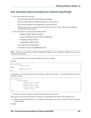 Ring Documentation, Release 1.16
50.6 Comments about developing for Android using RingQt
(1) The main project file is main.cpp
This file load Ring Compiler/Virtual Machine and RingQt
Then get the Ring Object File during the runtime from the resources
Then run the Ring Object File (ringapp.ringo) using the Ring VM
Through main.cpp you can extract more files from the resources to temp. folder once you add them
(create projects with many files).
(2) The next functions are missing from this Ring edition
• Database (ODBC, SQLite & MySQL)
• Security and Internet functions (LibCurl & OpenSSL)
• RingAllegro (Allegro Library)
• RingLibSDL (LibSDL Library)
Just use Qt Classes through RingQt.
For database access use the QSqlDatabase Class
Note: All of the missing libraries ((LibCurl, OpenSSL & Allegro) can be compiled for Android, but they are not
included in this Qt project.
(3) use if isandroid() when you want to modify the code just for android
Example:
if isandroid()
// Android code
else
// other platforms
ok
(4) Sometimes you will find that the button text/image is repeated in drawing ! it’s Qt problem that you can avoid
using the next code.
if isandroid()
setStyleSheet("
border-style: outset;
border-width: 2px;
border-radius: 4px;
border-color: black;
padding: 6px;")
ok
(5) Always use Layouts instead of manual setting of controls position and size.
This is the best way to get the expected user interface to avoid problems like (controls with small/extra size)
(6) When you deal with Qt Classes you can determine the images from resources (you don’t need to copy them
using main.cpp)
Example:
50.6. Comments about developing for Android using RingQt 525
 