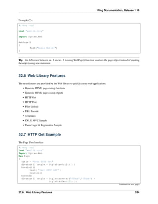 Ring Documentation, Release 1.16
Example (2) :
#!ring -cgi
Load "weblib.ring"
Import System.Web
WebPage()
{
Text("Hello World!")
}
Tip: the difference between ex. 1 and ex. 2 is using WebPage() function to return the page object instead of creating
the object using new statement.
52.6 Web Library Features
The next features are provided by the Web library to quickly create web applications.
• Generate HTML pages using functions
• Generate HTML pages using objects
• HTTP Get
• HTTP Post
• Files Upload
• URL Encode
• Templates
• CRUD MVC Sample
• Users Logic & Registration Sample
52.7 HTTP Get Example
The Page User Interface
#!ring -cgi
Load "weblib.ring"
Import System.Web
New Page
{
Title = "Test HTTP Get"
divstart([ :style = StyleSizeFull() ] )
boxstart()
text( "Test HTTP GET" )
newline()
boxend()
divstart([ :style = Styledivcenter("600px","550px") +
StyleGradient(21) ])
(continues on next page)
52.6. Web Library Features 534
 