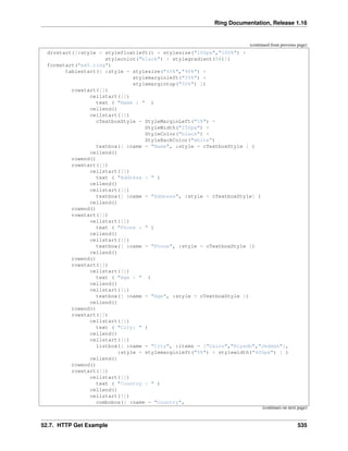 Ring Documentation, Release 1.16
(continued from previous page)
divstart([:style = stylefloatleft() + stylesize("100px","100%") +
stylecolor("black") + stylegradient(58)])
formstart("ex5.ring")
tablestart([ :style = stylesize("65%","90%") +
stylemarginleft("35%") +
stylemargintop("30%") ])
rowstart([])
cellstart([])
text ( "Name : " )
cellend()
cellstart([])
cTextboxStyle = StyleMarginLeft("5%") +
StyleWidth("250px") +
StyleColor("black") +
StyleBackColor("white")
textbox([ :name = "Name", :style = cTextboxStyle ] )
cellend()
rowend()
rowstart([])
cellstart([])
text ( "Address : " )
cellend()
cellstart([])
textbox([ :name = "Address", :style = cTextboxStyle] )
cellend()
rowend()
rowstart([])
cellstart([])
text ( "Phone : " )
cellend()
cellstart([])
textbox([ :name = "Phone", :style = cTextboxStyle ])
cellend()
rowend()
rowstart([])
cellstart([])
text ( "Age : " )
cellend()
cellstart([])
textbox([ :name = "Age", :style = cTextboxStyle ])
cellend()
rowend()
rowstart([])
cellstart([])
text ( "City: " )
cellend()
cellstart([])
listbox([ :name = "City", :items = ["Cairo","Riyadh","Jeddah"],
:style = stylemarginleft("5%") + stylewidth("400px") ] )
cellend()
rowend()
rowstart([])
cellstart([])
text ( "Country : " )
cellend()
cellstart([])
combobox([ :name = "Country",
(continues on next page)
52.7. HTTP Get Example 535
 