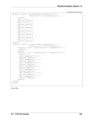 Ring Documentation, Release 1.16
(continued from previous page)
divstart([ :style = stylefloatleft()+stylewidth("10%")+
stylecolor("black")+stylegradient(58) ])
newline()
text ( "Name : " )
newline() newline()
text ( "Address : " )
newline() newline()
text ( "Phone : " )
newline() newline()
text ( "Age : " )
newline() newline()
text ( "City : " )
newline() newline()
text ( "Country : " )
newline() newline()
text ( "Note : " )
newline() newline()
divend()
divstart([ :style = stylefloatleft()+stylewidth("90%")+
stylecolor("black")+stylegradient(47) ])
divstart([ :style = stylefloatleft() + stylewidth("1%") ])
newline()
divend()
divstart([ :style = stylefloatleft() + stylewidth("95%") ])
newline()
text ( aPageVars["Name"] )
newline() newline()
text ( aPageVars["Address"] )
newline() newline()
text ( aPageVars["Phone"] )
newline() newline()
text ( aPageVars["Age"] )
newline() newline()
text ( aPageVars["City"] )
newline() newline()
text (aPageVars["Country"] )
newline() newline()
text ( aPageVars["Notes"] )
newline() newline()
divend()
divend()
divend()
}
Screen Shot:
52.7. HTTP Get Example 538
 