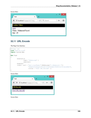 Ring Documentation, Release 1.16
Screen Shot:
52.11 URL Encode
The Page User Interface
#!ring -cgi
Load "weblib.ring"
Import System.Web
New Page
{
boxstart()
text( "URLEncode" )
newline()
boxend()
link([ :url = "ex5.ring?Name="+URLEncode("-*{Mahmoud}*-")+
"&Address=Egypt&Phone=123456&Age=28&Notes=Programmer",
:title = "Test URL Encode" ])
}
Screen Shot:
Screen Shot:
52.11. URL Encode 546
 