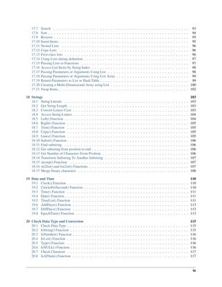 17.7 Search . . . . . . . . . . . . . . . . . . . . . . . . . . . . . . . . . . . . . . . . . . . . . . . . . . 93
17.8 Sort . . . . . . . . . . . . . . . . . . . . . . . . . . . . . . . . . . . . . . . . . . . . . . . . . . . . 94
17.9 Reverse . . . . . . . . . . . . . . . . . . . . . . . . . . . . . . . . . . . . . . . . . . . . . . . . . . 95
17.10 Insert Items . . . . . . . . . . . . . . . . . . . . . . . . . . . . . . . . . . . . . . . . . . . . . . . . 95
17.11 Nested Lists . . . . . . . . . . . . . . . . . . . . . . . . . . . . . . . . . . . . . . . . . . . . . . . 96
17.12 Copy Lists . . . . . . . . . . . . . . . . . . . . . . . . . . . . . . . . . . . . . . . . . . . . . . . . 96
17.13 First-class lists . . . . . . . . . . . . . . . . . . . . . . . . . . . . . . . . . . . . . . . . . . . . . . 96
17.14 Using Lists during definition . . . . . . . . . . . . . . . . . . . . . . . . . . . . . . . . . . . . . . . 97
17.15 Passing Lists to Functions . . . . . . . . . . . . . . . . . . . . . . . . . . . . . . . . . . . . . . . . 97
17.16 Access List Items by String Index . . . . . . . . . . . . . . . . . . . . . . . . . . . . . . . . . . . . 98
17.17 Passing Parameters or Arguments Using List . . . . . . . . . . . . . . . . . . . . . . . . . . . . . . 98
17.18 Passing Parameters or Arguments Using List Array . . . . . . . . . . . . . . . . . . . . . . . . . . . 99
17.19 Return Parameters as List or Hash Table . . . . . . . . . . . . . . . . . . . . . . . . . . . . . . . . . 99
17.20 Creating a Multi-Dimensional Array using List . . . . . . . . . . . . . . . . . . . . . . . . . . . . . 100
17.21 Swap Items . . . . . . . . . . . . . . . . . . . . . . . . . . . . . . . . . . . . . . . . . . . . . . . . 102
18 Strings 103
18.1 String Literals . . . . . . . . . . . . . . . . . . . . . . . . . . . . . . . . . . . . . . . . . . . . . . 103
18.2 Get String Length . . . . . . . . . . . . . . . . . . . . . . . . . . . . . . . . . . . . . . . . . . . . 103
18.3 Convert Letters Case . . . . . . . . . . . . . . . . . . . . . . . . . . . . . . . . . . . . . . . . . . . 103
18.4 Access String Letters . . . . . . . . . . . . . . . . . . . . . . . . . . . . . . . . . . . . . . . . . . . 104
18.5 Left() Function . . . . . . . . . . . . . . . . . . . . . . . . . . . . . . . . . . . . . . . . . . . . . . 104
18.6 Right() Function . . . . . . . . . . . . . . . . . . . . . . . . . . . . . . . . . . . . . . . . . . . . . 105
18.7 Trim() Function . . . . . . . . . . . . . . . . . . . . . . . . . . . . . . . . . . . . . . . . . . . . . 105
18.8 Copy() Function . . . . . . . . . . . . . . . . . . . . . . . . . . . . . . . . . . . . . . . . . . . . . 105
18.9 Lines() Function . . . . . . . . . . . . . . . . . . . . . . . . . . . . . . . . . . . . . . . . . . . . . 105
18.10 Substr() Function . . . . . . . . . . . . . . . . . . . . . . . . . . . . . . . . . . . . . . . . . . . . . 106
18.11 Find substring . . . . . . . . . . . . . . . . . . . . . . . . . . . . . . . . . . . . . . . . . . . . . . 106
18.12 Get substring from position to end . . . . . . . . . . . . . . . . . . . . . . . . . . . . . . . . . . . . 106
18.13 Get Number of Characters From Position . . . . . . . . . . . . . . . . . . . . . . . . . . . . . . . . 106
18.14 Transform Substring To Another Substring . . . . . . . . . . . . . . . . . . . . . . . . . . . . . . . 107
18.15 strcmp() Function . . . . . . . . . . . . . . . . . . . . . . . . . . . . . . . . . . . . . . . . . . . . 107
18.16 str2list() and list2str() Functions . . . . . . . . . . . . . . . . . . . . . . . . . . . . . . . . . . . . . 107
18.17 Merge binary characters . . . . . . . . . . . . . . . . . . . . . . . . . . . . . . . . . . . . . . . . . 108
19 Date and Time 110
19.1 Clock() Function . . . . . . . . . . . . . . . . . . . . . . . . . . . . . . . . . . . . . . . . . . . . . 110
19.2 ClocksPerSecond() Function . . . . . . . . . . . . . . . . . . . . . . . . . . . . . . . . . . . . . . . 110
19.3 Time() Function . . . . . . . . . . . . . . . . . . . . . . . . . . . . . . . . . . . . . . . . . . . . . 111
19.4 Date() Function . . . . . . . . . . . . . . . . . . . . . . . . . . . . . . . . . . . . . . . . . . . . . . 111
19.5 TimeList() Function . . . . . . . . . . . . . . . . . . . . . . . . . . . . . . . . . . . . . . . . . . . 111
19.6 AddDays() Function . . . . . . . . . . . . . . . . . . . . . . . . . . . . . . . . . . . . . . . . . . . 113
19.7 DiffDays() Function . . . . . . . . . . . . . . . . . . . . . . . . . . . . . . . . . . . . . . . . . . . 113
19.8 EpochTime() Function . . . . . . . . . . . . . . . . . . . . . . . . . . . . . . . . . . . . . . . . . . 113
20 Check Data Type and Conversion 115
20.1 Check Data Type . . . . . . . . . . . . . . . . . . . . . . . . . . . . . . . . . . . . . . . . . . . . . 115
20.2 IsString() Function . . . . . . . . . . . . . . . . . . . . . . . . . . . . . . . . . . . . . . . . . . . . 115
20.3 IsNumber() Function . . . . . . . . . . . . . . . . . . . . . . . . . . . . . . . . . . . . . . . . . . . 116
20.4 IsList() Function . . . . . . . . . . . . . . . . . . . . . . . . . . . . . . . . . . . . . . . . . . . . . 116
20.5 Type() Function . . . . . . . . . . . . . . . . . . . . . . . . . . . . . . . . . . . . . . . . . . . . . 116
20.6 IsNULL() Function . . . . . . . . . . . . . . . . . . . . . . . . . . . . . . . . . . . . . . . . . . . . 116
20.7 Check Character . . . . . . . . . . . . . . . . . . . . . . . . . . . . . . . . . . . . . . . . . . . . . 117
20.8 IsAlNum() Function . . . . . . . . . . . . . . . . . . . . . . . . . . . . . . . . . . . . . . . . . . . 117
iv
 