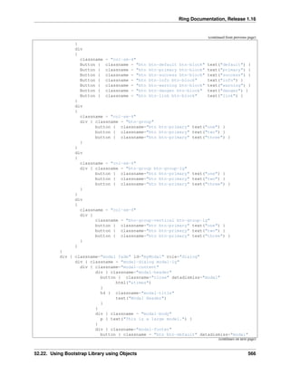 Ring Documentation, Release 1.16
(continued from previous page)
}
div
{
classname = "col-sm-4"
Button { classname = "btn btn-default btn-block" text("default") }
Button { classname = "btn btn-primary btn-block" text("primary") }
Button { classname = "btn btn-success btn-block" text("success") }
Button { classname = "btn btn-info btn-block" text("info") }
Button { classname = "btn btn-warning btn-block" text("warning") }
Button { classname = "btn btn-danger btn-block" text("danger") }
Button { classname = "btn btn-link btn-block" text("link") }
}
div
{
classname = "col-sm-4"
div { classname = "btn-group"
button { classname="btn btn-primary" text("one") }
button { classname="btn btn-primary" text("two") }
button { classname="btn btn-primary" text("three") }
}
}
div
{
classname = "col-sm-4"
div { classname = "btn-group btn-group-lg"
button { classname="btn btn-primary" text("one") }
button { classname="btn btn-primary" text("two") }
button { classname="btn btn-primary" text("three") }
}
}
div
{
classname = "col-sm-4"
div {
classname = "btn-group-vertical btn-group-lg"
button { classname="btn btn-primary" text("one") }
button { classname="btn btn-primary" text("two") }
button { classname="btn btn-primary" text("three") }
}
}
}
div { classname="modal fade" id="myModal" role="dialog"
div { classname = "modal-dialog modal-lg"
div { classname="modal-content"
div { classname="modal-header"
button { classname="close" datadismiss="modal"
html("&times")
}
h4 { classname="modal-title"
text("Modal Header")
}
}
div { classname = "modal-body"
p { text("This is a large model.") }
}
div { classname="modal-footer"
button { classname = "btn btn-default" datadismiss="modal"
(continues on next page)
52.22. Using Bootstrap Library using Objects 566
 