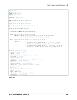 Ring Documentation, Release 1.16
#!ring -cgi
Load "weblib.ring"
Load "datalib.ring"
Import System.Web
website = "ex24.ring"
New SalaryController { Routing() }
Class SalaryModel from ModelBase
Class SalaryController From ControllerBase
Class SalaryView From ViewBase
oLanguage = new SalaryLanguageEnglish
Func AddFuncScript oPage,oController
return oPage.scriptfuncajax("myadd",oController.cMainURL+
oController.cOperation+"=add","mysubpage")
Func FormViewContent oController,oTranslation,oPage
return [
[ oTranslation.aColumnsTitles[2], "textbox", "name",
oController.oModel.Name, oPage.stylewidth("100%") ],
[ oTranslation.aColumnsTitles[3], "textbox", "salary",
oController.oModel.Salary, oPage.stylewidth("50%") ]
]
Class SalaryLanguageEnglish
cTitle = "Salary Table"
cBack = "back"
aColumnsTitles = ["ID","Name","Salary"]
cOptions = "Options"
cSearch = "Search"
comboitems = ["Select Option...","Edit","Delete"]
cAddRecord = "Add Record"
cEditRecord = "Edit Record"
cRecordDeleted = "Record Deleted!"
aMovePages = ["First","Prev","Next","Last"]
cPage = "Page"
cOf = "of"
cRecordsCount = "Records Count"
cSave = "Save"
temp = new page
cTextAlign = temp.StyleTextRight()
cNoRecords = "No records!"
Screen Shot:
52.23. CRUD Example using MVC 568
 