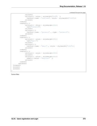 Ring Documentation, Release 1.16
(continued from previous page)
cellend()
cellstart([ :style = stylewidth("80%") ])
textbox([:name = "username", :style = stylewidth("100%")])
cellend()
rowend()
rowstart([])
cellstart([ :Style = styleheight(30)])
text("Password")
cellend()
cellstart([])
textbox([:name = "password" , :type = "password"])
cellend()
rowend()
rowstart([])
cellstart([ :style = styleheight(30)])
text("Email")
cellend()
cellstart([])
textbox([:name = "email" , :style = stylewidth("100%")])
cellend()
rowend()
rowstart([])
cellstart([ :style = styleheight(30)])
cellend()
cellstart([ :style = styleheight(30)])
submit([:value = "Register" ])
cellend()
rowend()
tableend()
formend()
divend()
divend()
}
Screen Shot:
52.24. Users registration and Login 572
 