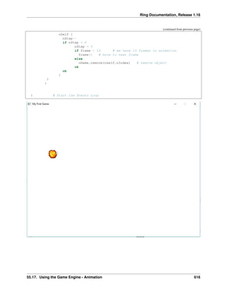 Ring Documentation, Release 1.16
(continued from previous page)
oSelf {
nStep--
if nStep = 0
nStep = 3
if frame < 13 # we have 13 frames in animation
frame++ # move to next frame
else
oGame.remove(oself.nIndex) # remove object
ok
ok
}
}
}
} # Start the Events Loop
55.17. Using the Game Engine - Animation 616
 