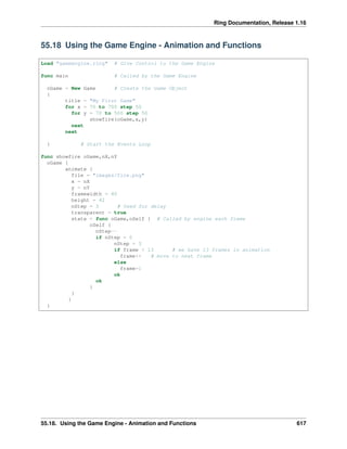 Ring Documentation, Release 1.16
55.18 Using the Game Engine - Animation and Functions
Load "gameengine.ring" # Give Control to the Game Engine
func main # Called by the Game Engine
oGame = New Game # Create the Game Object
{
title = "My First Game"
for x = 70 to 700 step 50
for y = 70 to 500 step 50
showfire(oGame,x,y)
next
next
} # Start the Events Loop
func showfire oGame,nX,nY
oGame {
animate {
file = "images/fire.png"
x = nX
y = nY
framewidth = 40
height = 42
nStep = 3 # Used for delay
transparent = true
state = func oGame,oSelf { # Called by engine each frame
oSelf {
nStep--
if nStep = 0
nStep = 3
if frame < 13 # we have 13 frames in animation
frame++ # move to next frame
else
frame=1
ok
ok
}
}
}
}
55.18. Using the Game Engine - Animation and Functions 617
 