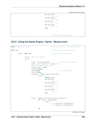 Ring Documentation, Release 1.16
(continued from previous page)
on KEY_LEFT
x -= 10
on KEY_RIGHT
x += 10
on KEY_UP
y -= 10
on KEY_DOWN
y += 10
off
}
}
}
} # Start the Events Loop
55.21 Using the Game Engine - Sprite - Mouse event
Load "gameengine.ring" # Give control to the game engine
func main # Called by the Game Engine
oGame = New Game # Create the Game Object
{
title = "My First Game"
sprite
{
type = GE_TYPE_PLAYER # Just for our usage
x=400 y=400 width=100 height=100
file = "images/player.png"
transparent = true
Animate=false
Move=false # Custom Movement
Scaled=true
keypress = func oGame,oSelf,nKey {
oSelf {
Switch nKey
on KEY_LEFT
x -= 10
on KEY_RIGHT
x += 10
on KEY_UP
y -= 10
on KEY_DOWN
y += 10
off
}
}
mouse = func oGame,oSelf,nType,aMouseList {
if nType = GE_MOUSE_UP
oSelf {
x = aMouseList[GE_MOUSE_X]
y = aMouseList[GE_MOUSE_Y]
}
ok
}
(continues on next page)
55.21. Using the Game Engine - Sprite - Mouse event 620
 
