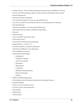 Ring Documentation, Release 1.16
• Garbage Collector - Automatic Memory Management (Escape Analysis and Reference Counting)
• In most cases (90%) using Escape Analysis we don’t need to run the Garbage Collector (Faster)
• Structure Programming
• Rich control structures & Operators
• For in get item by reference not value, you can read/edit the item
• Use exit to go outside from more than one loop (Use it for programming in the small only)
• Procedures/Functions
• Main Function (Optional - To avoid using the Global Scope)
• Call Function before the definition (Top-Down Programming)
• Recursion
• Multi-line literals
• Access (read/write) string letter by index
• The list index start by 1
• No keyword to end Functions/Classes/Packages
• Range operator ex: 1:10 and “a”:”z”
• First Class Variables, Lists, Objects and Functions
• Store/Copy Lists/Objects by value (Deep Copy)
• Pass Lists/Objects by reference
• Native Object-Oriented Support
– Encapsulation
– Setter/Getter (optional)
– private state (optional)
– Instantiation
– Polymorphism
– Composition
– Inheritance (Single Inheritance)
– Operator Overloading
– Packages
• Reflection and Meta-programming
• Clear program structure (Statements then functions then packages & classes)
• Exception Handling
• Eval() to execute code during run-time
• 8-bit clean, work on binary data directly
• I/O commands
• Math functions
• String functions
2.4. Features 27
 
