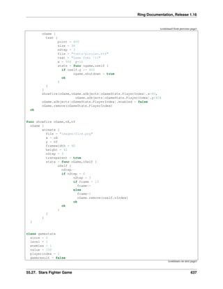 Ring Documentation, Release 1.16
(continued from previous page)
oGame {
text {
point = 400
size = 30
nStep = 3
file = "fonts/pirulen.ttf"
text = "Game Over !!!"
x = 500 y=10
state = func ogame,oself {
if oself.y >= 400
ogame.shutdown = true
ok
}
}
}
showfire(oGame,oGame.aObjects[oGameState.PlayerIndex].x+40,
oGame.aObjects[oGameState.PlayerIndex].y+40)
oGame.aObjects[oGameState.PlayerIndex].enabled = false
oGame.remove(oGameState.PlayerIndex)
ok
func showfire oGame,nX,nY
oGame {
animate {
file = "images/fire.png"
x = nX
y = nY
framewidth = 40
height = 42
nStep = 3
transparent = true
state = func oGame,oSelf {
oSelf {
nStep--
if nStep = 0
nStep = 3
if frame < 13
frame++
else
frame=1
oGame.remove(oself.nIndex)
ok
ok
}
}
}
}
class gamestate
score = 0
level = 1
enemies = 1
value = 100
playerindex = 2
gameresult = false
(continues on next page)
55.27. Stars Fighter Game 637
 