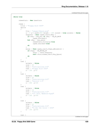 Ring Documentation, Release 1.16
(continued from previous page)
while true
oGameState = New GameState
oGame {
title = "Flappy Bird 3000"
sprite
{
file = "images/fbback.png"
x = 0 y=0 width=800 height = 600 scaled = true animate = false
keypress = func ogame,oself,nKey {
if nkey = key_esc or nKey = GE_AC_BACK
ogame.shutdown()
but nKey = key_space
oGameState.startplay=true
ogame.shutdown=true
ok
}
mouse = func ogame,oself,nType,aMouseList {
if nType = GE_MOUSE_UP
cFunc = oself.keypress
call cFunc(oGame,oSelf,Key_Space)
ok
}
}
text {
animate = false
size = 35
file = "fonts/pirulen.ttf"
text = "Flappy Bird 3000"
x = 150 y=50
}
text {
animate = false
size = 25
file = "fonts/pirulen.ttf"
text = "Version 1.0"
x = 280 y=100
}
text {
animate = false
size = 16
file = "fonts/pirulen.ttf"
text = "(C) 2016, Mahmoud Fayed"
x = 245 y=140
}
text {
animate = false
size = 25
file = "fonts/pirulen.ttf"
text = "To Win Get Score = 3000"
x = 150 y=270
}
text {
(continues on next page)
55.28. Flappy Bird 3000 Game 639
 