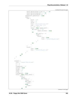 Ring Documentation, Release 1.16
(continued from previous page)
oSelf.getvalue(px+40,py+40) != 0 or
oSelf.getvalue(px,py) != 0 or
oSelf.getvalue(px,py+40) != 0
oGameState.gameresult = true
oGame {
text {
point = 550
size = 30
nStep = 3
file = "fonts/pirulen.ttf"
text = "Game Over !!!"
x = 500 y=10
state = func ogame,oself {
if oself.y >= 550
ogame.shutdown = true
ok
if oself.y = 90
ogame {
Sound {
once = true
file = "sound/sfx_die.wav"
}
}
ok
}
}
Sound {
once = true
file = "sound/sfx_hit.wav"
}
}
ok
ok
}
}
animate {
file = "images/fbbird.png"
x = 10
y = 10
framewidth = 20
scaled = true
height = 50
width = 50
nStep = 3
transparent = true
state = func oGame,oSelf {
oSelf {
nStep--
if nStep = 0
nStep = 3
if frame < 3
frame++
else
frame=1
ok
ok
(continues on next page)
55.28. Flappy Bird 3000 Game 642
 