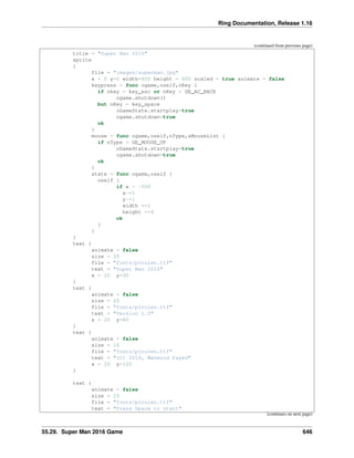 Ring Documentation, Release 1.16
(continued from previous page)
title = "Super Man 2016"
sprite
{
file = "images/superman.jpg"
x = 0 y=0 width=800 height = 600 scaled = true animate = false
keypress = func ogame,oself,nKey {
if nkey = key_esc or nKey = GE_AC_BACK
ogame.shutdown()
but nKey = key_space
oGameState.startplay=true
ogame.shutdown=true
ok
}
mouse = func ogame,oself,nType,aMouseList {
if nType = GE_MOUSE_UP
oGameState.startplay=true
ogame.shutdown=true
ok
}
state = func ogame,oself {
oself {
if x > -500
x-=1
y-=1
width +=1
height +=4
ok
}
}
}
text {
animate = false
size = 35
file = "fonts/pirulen.ttf"
text = "Super Man 2016"
x = 20 y=30
}
text {
animate = false
size = 25
file = "fonts/pirulen.ttf"
text = "Version 1.0"
x = 20 y=80
}
text {
animate = false
size = 16
file = "fonts/pirulen.ttf"
text = "(C) 2016, Mahmoud Fayed"
x = 20 y=120
}
text {
animate = false
size = 25
file = "fonts/pirulen.ttf"
text = "Press Space to start"
(continues on next page)
55.29. Super Man 2016 Game 646
 