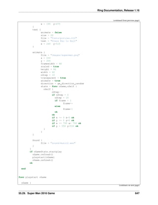 Ring Documentation, Release 1.16
(continued from previous page)
x = 190 y=470
}
text {
animate = false
size = 20
file = "fonts/pirulen.ttf"
text = "Press Esc to Exit"
x = 260 y=510
}
animate {
file = "images/superman.png"
x = 200
y = 200
framewidth = 68
scaled = true
height = 86
width = 60
nStep = 10
transparent = true
animate = true
direction = ge_direction_random
state = func oGame,oSelf {
oSelf {
nStep--
if nStep = 0
nStep = 10
if frame < 1
frame++
else
frame=1
ok
ok
if x <= 0 x=0 ok
if y <= 0 y=0 ok
if x >= 750 x= 750 ok
if y > 550 y=550 ok
}
}
}
Sound {
file = "sound/music2.wav"
}
}
if oGameState.startplay
oGame.refresh()
playstart(oGame)
oGame.refresh()
ok
end
func playstart oGame
oGame {
(continues on next page)
55.29. Super Man 2016 Game 647
 