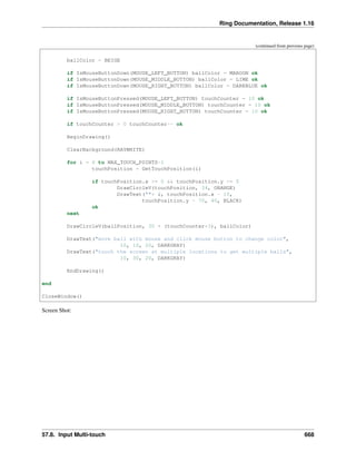 Ring Documentation, Release 1.16
(continued from previous page)
ballColor = BEIGE
if IsMouseButtonDown(MOUSE_LEFT_BUTTON) ballColor = MAROON ok
if IsMouseButtonDown(MOUSE_MIDDLE_BUTTON) ballColor = LIME ok
if IsMouseButtonDown(MOUSE_RIGHT_BUTTON) ballColor = DARKBLUE ok
if IsMouseButtonPressed(MOUSE_LEFT_BUTTON) touchCounter = 10 ok
if IsMouseButtonPressed(MOUSE_MIDDLE_BUTTON) touchCounter = 10 ok
if IsMouseButtonPressed(MOUSE_RIGHT_BUTTON) touchCounter = 10 ok
if touchCounter > 0 touchCounter-- ok
BeginDrawing()
ClearBackground(RAYWHITE)
for i = 0 to MAX_TOUCH_POINTS-1
touchPosition = GetTouchPosition(i)
if touchPosition.x >= 0 && touchPosition.y >= 0
DrawCircleV(touchPosition, 34, ORANGE)
DrawText(""+ i, touchPosition.x - 10,
touchPosition.y - 70, 40, BLACK)
ok
next
DrawCircleV(ballPosition, 30 + (touchCounter*3), ballColor)
DrawText("move ball with mouse and click mouse button to change color",
10, 10, 20, DARKGRAY)
DrawText("touch the screen at multiple locations to get multiple balls",
10, 30, 20, DARKGRAY)
EndDrawing()
end
CloseWindow()
Screen Shot:
57.8. Input Multi-touch 668
 
