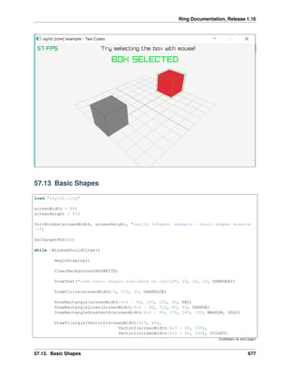 Ring Documentation, Release 1.16
57.13 Basic Shapes
load "raylib.ring"
screenWidth = 800
screenHeight = 450
InitWindow(screenWidth, screenHeight, "raylib [shapes] example - basic shapes drawing
˓
→")
SetTargetFPS(60)
while !WindowShouldClose()
BeginDrawing()
ClearBackground(RAYWHITE)
DrawText("some basic shapes available on raylib", 20, 20, 20, DARKGRAY)
DrawCircle(screenWidth/4, 120, 35, DARKBLUE)
DrawRectangle(screenWidth/4*2 - 60, 100, 120, 60, RED)
DrawRectangleLines(screenWidth/4*2 - 40, 320, 80, 60, ORANGE)
DrawRectangleGradientH(screenWidth/4*2 - 90, 170, 180, 130, MAROON, GOLD)
DrawTriangle(Vector2(screenWidth/4*3, 80),
Vector2(screenWidth/4*3 - 60, 150),
Vector2(screenWidth/4*3 + 60, 150), VIOLET)
(continues on next page)
57.13. Basic Shapes 677
 