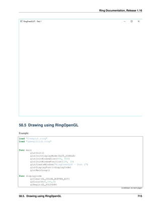 Ring Documentation, Release 1.16
58.5 Drawing using RingOpenGL
Example:
load "freeglut.ring"
load "opengl21lib.ring"
func main
glutInit()
glutInitDisplayMode(GLUT_SINGLE)
glutInitWindowSize(800, 600)
glutInitWindowPosition(100, 10)
glutCreateWindow("RingFreeGLUT - Test 2")
glutDisplayFunc(:displayCode)
glutMainLoop()
func displaycode
glClear(GL_COLOR_BUFFER_BIT)
glColor3f(0,255,0)
glBegin(GL_POLYGON)
(continues on next page)
58.5. Drawing using RingOpenGL 715
 