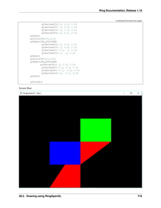 Ring Documentation, Release 1.16
(continued from previous page)
glVertex3f(0.0, 0.0, 0.0)
glVertex3f(0.5, 0.0, 0.0)
glVertex3f(0.5, 0.5, 0.0)
glVertex3f(0.0, 0.5, 0.0)
glEnd()
glColor3f(255,0,0)
glBegin(GL_POLYGON)
glVertex3f(0.0, 0.0, 0.0)
glVertex3f(0.5, 0.0, 0.0)
glVertex3f(-0.5,- 1, 0.0)
glVertex3f(0.0, -1, 0.0)
glEnd()
glColor3f(0,0,255)
glBegin(GL_POLYGON)
glVertex3f(0.0, 0.0, 0.0)
glVertex3f(-0.5, 0.0, 0.0)
glVertex3f(-0.5,- 0.5, 0.0)
glVertex3f(0.0, -0.5, 0.0)
glEnd()
glFlush()
Screen Shot
58.5. Drawing using RingOpenGL 716
 