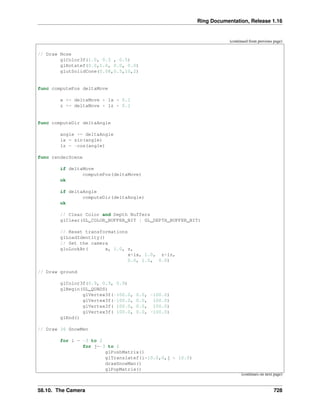 Ring Documentation, Release 1.16
(continued from previous page)
// Draw Nose
glColor3f(1.0, 0.5 , 0.5)
glRotatef(0.0,1.0, 0.0, 0.0)
glutSolidCone(0.08,0.5,10,2)
func computePos deltaMove
x += deltaMove * lx * 0.1
z += deltaMove * lz * 0.1
func computeDir deltaAngle
angle += deltaAngle
lx = sin(angle)
lz = -cos(angle)
func renderScene
if deltaMove
computePos(deltaMove)
ok
if deltaAngle
computeDir(deltaAngle)
ok
// Clear Color and Depth Buffers
glClear(GL_COLOR_BUFFER_BIT | GL_DEPTH_BUFFER_BIT)
// Reset transformations
glLoadIdentity()
// Set the camera
gluLookAt( x, 1.0, z,
x+lx, 1.0, z+lz,
0.0, 1.0, 0.0)
// Draw ground
glColor3f(0.9, 0.9, 0.9)
glBegin(GL_QUADS)
glVertex3f(-100.0, 0.0, -100.0)
glVertex3f(-100.0, 0.0, 100.0)
glVertex3f( 100.0, 0.0, 100.0)
glVertex3f( 100.0, 0.0, -100.0)
glEnd()
// Draw 36 SnowMen
for i = -3 to 2
for j=-3 to 2
glPushMatrix()
glTranslatef(i*10.0,0,j * 10.0)
drawSnowMan()
glPopMatrix()
(continues on next page)
58.10. The Camera 728
 
