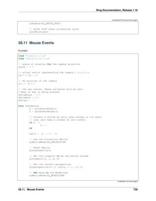 Ring Documentation, Release 1.16
(continued from previous page)
glEnable(GL_DEPTH_TEST)
// enter GLUT event processing cycle
glutMainLoop()
58.11 Mouse Events
Example:
load "freeglut.ring"
load "opengl21lib.ring"
// angle of rotation for the camera direction
angle = 0.0
// actual vector representing the camera's direction
lx=0.0 lz=-1.0
// XZ position of the camera
x=0.0 z=5.0
// the key states. These variables will be zero
//when no key is being presses
deltaAngle = 0.0
deltaMove = 0.0
xOrigin = -1
func changeSize
w = glutEventWidth()
h = glutEventHeight()
// Prevent a divide by zero, when window is too short
// (you cant make a window of zero width).
if h = 0
h = 1
ok
ratio = w * 1.0 / h
// Use the Projection Matrix
glMatrixMode(GL_PROJECTION)
// Reset Matrix
glLoadIdentity()
// Set the viewport to be the entire window
glViewport(0, 0, w, h)
// Set the correct perspective.
gluPerspective(45.0, ratio, 0.1, 100.0)
// Get Back to the Modelview
glMatrixMode(GL_MODELVIEW)
(continues on next page)
58.11. Mouse Events 730
 