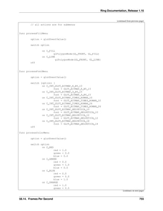 Ring Documentation, Release 1.16
(continued from previous page)
// all actions are for submenus
func processFillMenu
option = glutEventValue()
switch option
on C_FILL
glPolygonMode(GL_FRONT, GL_FILL)
on C_LINE
glPolygonMode(GL_FRONT, GL_LINE)
off
func processFontMenu
option = glutEventValue()
switch (option) {
on C_INT_GLUT_BITMAP_8_BY_13
font = GLUT_BITMAP_8_BY_13
on C_INT_GLUT_BITMAP_9_BY_15
font = GLUT_BITMAP_9_BY_15
on C_INT_GLUT_BITMAP_TIMES_ROMAN_10
font = GLUT_BITMAP_TIMES_ROMAN_10
on C_INT_GLUT_BITMAP_TIMES_ROMAN_24
font = GLUT_BITMAP_TIMES_ROMAN_24
on C_INT_GLUT_BITMAP_HELVETICA_10
font = GLUT_BITMAP_HELVETICA_10
on C_INT_GLUT_BITMAP_HELVETICA_12
font = GLUT_BITMAP_HELVETICA_12
on C_INT_GLUT_BITMAP_HELVETICA_18
font = GLUT_BITMAP_HELVETICA_18
off
func processColorMenu
option = glutEventValue()
switch option
on C_RED
red = 1.0
green = 0.0
blue = 0.0
on C_GREEN
red = 0.0
green = 1.0
blue = 0.0
on C_BLUE
red = 0.0
green = 0.0
blue = 1.0
on C_ORANGE
red = 1.0
green = 0.5
(continues on next page)
58.14. Frames Per Second 755
 