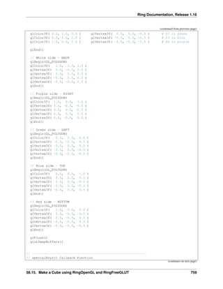 Ring Documentation, Release 1.16
(continued from previous page)
glColor3f( 0.0, 1.0, 0.0 ) glVertex3f( 0.5, 0.5, -0.5 ) # P2 is green
glColor3f( 0.0, 0.0, 1.0 ) glVertex3f( -0.5, 0.5, -0.5 ) # P3 is blue
glColor3f( 1.0, 0.0, 1.0 ) glVertex3f( -0.5, -0.5, -0.5 ) # P4 is purple
glEnd()
// White side - BACK
glBegin(GL_POLYGON)
glColor3f( 1.0, 1.0, 1.0 )
glVertex3f( 0.5, -0.5, 0.5 )
glVertex3f( 0.5, 0.5, 0.5 )
glVertex3f( -0.5, 0.5, 0.5 )
glVertex3f( -0.5, -0.5, 0.5 )
glEnd()
// Purple side - RIGHT
glBegin(GL_POLYGON)
glColor3f( 1.0, 0.0, 1.0 )
glVertex3f( 0.5, -0.5, -0.5 )
glVertex3f( 0.5, 0.5, -0.5 )
glVertex3f( 0.5, 0.5, 0.5 )
glVertex3f( 0.5, -0.5, 0.5 )
glEnd()
// Green side - LEFT
glBegin(GL_POLYGON)
glColor3f( 0.0, 1.0, 0.0 )
glVertex3f( -0.5, -0.5, 0.5 )
glVertex3f( -0.5, 0.5, 0.5 )
glVertex3f( -0.5, 0.5, -0.5 )
glVertex3f( -0.5, -0.5, -0.5 )
glEnd()
// Blue side - TOP
glBegin(GL_POLYGON)
glColor3f( 0.0, 0.0, 1.0 )
glVertex3f( 0.5, 0.5, 0.5 )
glVertex3f( 0.5, 0.5, -0.5 )
glVertex3f( -0.5, 0.5, -0.5 )
glVertex3f( -0.5, 0.5, 0.5 )
glEnd()
// Red side - BOTTOM
glBegin(GL_POLYGON)
glColor3f( 1.0, 0.0, 0.0 )
glVertex3f( 0.5, -0.5, -0.5 )
glVertex3f( 0.5, -0.5, 0.5 )
glVertex3f( -0.5, -0.5, 0.5 )
glVertex3f( -0.5, -0.5, -0.5 )
glEnd()
glFlush()
glutSwapBuffers()
// ----------------------------------------------------------
// specialKeys() Callback Function
(continues on next page)
58.15. Make a Cube using RingOpenGL and RingFreeGLUT 759
 