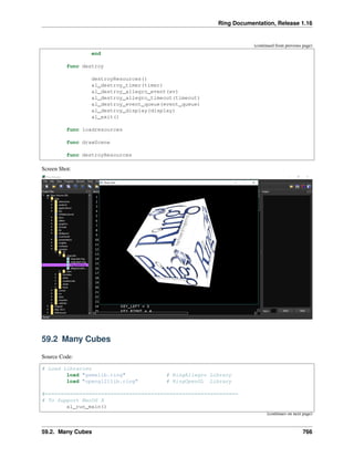 Ring Documentation, Release 1.16
(continued from previous page)
end
func destroy
destroyResources()
al_destroy_timer(timer)
al_destroy_allegro_event(ev)
al_destroy_allegro_timeout(timeout)
al_destroy_event_queue(event_queue)
al_destroy_display(display)
al_exit()
func loadresources
func drawScene
func destroyResources
Screen Shot:
59.2 Many Cubes
Source Code:
# Load Libraries
load "gamelib.ring" # RingAllegro Library
load "opengl21lib.ring" # RingOpenGL Library
#==============================================================
# To Support MacOS X
al_run_main()
(continues on next page)
59.2. Many Cubes 766
 