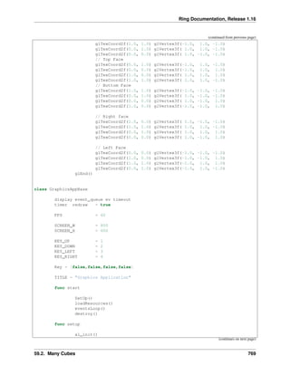 Ring Documentation, Release 1.16
(continued from previous page)
glTexCoord2f(1.0, 1.0) glVertex3f(-1.0, 1.0, -1.0)
glTexCoord2f(0.0, 1.0) glVertex3f( 1.0, 1.0, -1.0)
glTexCoord2f(0.0, 0.0) glVertex3f( 1.0, -1.0, -1.0)
// Top Face
glTexCoord2f(0.0, 1.0) glVertex3f(-1.0, 1.0, -1.0)
glTexCoord2f(0.0, 0.0) glVertex3f(-1.0, 1.0, 1.0)
glTexCoord2f(1.0, 0.0) glVertex3f( 1.0, 1.0, 1.0)
glTexCoord2f(1.0, 1.0) glVertex3f( 1.0, 1.0, -1.0)
// Bottom Face
glTexCoord2f(1.0, 1.0) glVertex3f(-1.0, -1.0, -1.0)
glTexCoord2f(0.0, 1.0) glVertex3f( 1.0, -1.0, -1.0)
glTexCoord2f(0.0, 0.0) glVertex3f( 1.0, -1.0, 1.0)
glTexCoord2f(1.0, 0.0) glVertex3f(-1.0, -1.0, 1.0)
// Right face
glTexCoord2f(1.0, 0.0) glVertex3f( 1.0, -1.0, -1.0)
glTexCoord2f(1.0, 1.0) glVertex3f( 1.0, 1.0, -1.0)
glTexCoord2f(0.0, 1.0) glVertex3f( 1.0, 1.0, 1.0)
glTexCoord2f(0.0, 0.0) glVertex3f( 1.0, -1.0, 1.0)
// Left Face
glTexCoord2f(0.0, 0.0) glVertex3f(-1.0, -1.0, -1.0)
glTexCoord2f(1.0, 0.0) glVertex3f(-1.0, -1.0, 1.0)
glTexCoord2f(1.0, 1.0) glVertex3f(-1.0, 1.0, 1.0)
glTexCoord2f(0.0, 1.0) glVertex3f(-1.0, 1.0, -1.0)
glEnd()
class GraphicsAppBase
display event_queue ev timeout
timer redraw = true
FPS = 60
SCREEN_W = 800
SCREEN_H = 600
KEY_UP = 1
KEY_DOWN = 2
KEY_LEFT = 3
KEY_RIGHT = 4
Key = [false,false,false,false]
TITLE = "Graphics Application"
func start
SetUp()
loadResources()
eventsLoop()
destroy()
func setup
al_init()
(continues on next page)
59.2. Many Cubes 769
 