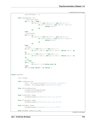 Ring Documentation, Release 1.16
(continued from previous page)
cActivePlayer = :x
func CheckWinner lst
//vertical check
for v=1 to 9 step 3
if lst[v]!=0 and lst[v+1]!=0 and lst[v+2]!=0
if lst[v]=lst[v+1] and lst[v+1]=lst[v+2]
return lst[v]
ok
ok
next
//horizontal
for h=1 to 3
if lst[h]!=0 and lst[h+3]!=0 and lst[h+6]!=0
if lst[h]=lst[h+3] and lst[h+3]=lst[h+6]
return lst[h]
ok
ok
next
//Cross
if lst[1]!=0 and lst[5]!=0 and lst[9]!=0
if lst[1]=lst[5] and lst[5]=lst[9] return lst[1] ok
ok
if lst[3]!=0 and lst[5]!=0 and lst[7]!=0
if lst[3]=lst[5] and lst[5]=lst[7] return lst[3] ok
ok
//tie
tie=true
for i=1 to 9
if lst[i]=0 tie=false exit ok
next
if tie=true return 3 ok return 0
class GameOver
font bitmap
func loadresources
font = al_load_ttf_font("font/pirulen.ttf",54,0 )
bitmap = al_load_bitmap("image/ballon.png")
func destroyResources
al_destroy_bitmap(bitmap)
al_destroy_font(font)
func Player1Win oGame
showMsg(oGame,80,430,"Good job X you won!")
func Player2Win oGame
showMsg(oGame,80,430,"Good job O you won!")
func NoOneWin oGame
showMsg(oGame,150,430,"Oh no it's a tie!")
func ShowMsg oGame,x,y,cMsg
(continues on next page)
59.3. TicTacToe 3D Game 776
 