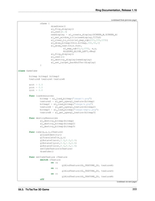 Ring Documentation, Release 1.16
(continued from previous page)
oGame {
drawScene()
al_flip_display()
al_rest(0.3)
newdisplay = al_create_display(SCREEN_W,SCREEN_H)
al_set_window_title(newdisplay,TITLE)
al_clear_to_color(al_map_rgb(255,255,255))
al_draw_bitmap(this.bitmap,200,50,1)
al_draw_text(this.font,
al_map_rgb(0,0,255), x,y,
ALLEGRO_ALIGN_LEFT,cMsg)
al_flip_display()
al_rest(2)
al_destroy_display(newdisplay)
al_set_target_backbuffer(display)
}
class GameCube
bitmap bitmap2 bitmap3
textureX textureO textureN
xrot = 0.0
yrot = 0.0
zrot = 0.0
func loadresources
bitmap = al_load_bitmap("image/o.png")
textureO = al_get_opengl_texture(bitmap)
bitmap2 = al_load_bitmap("image/x.png")
textureX = al_get_opengl_texture(bitmap2)
bitmap3 = al_load_bitmap("image/empty.png")
textureN = al_get_opengl_texture(bitmap3)
func destroyResources
al_destroy_bitmap(bitmap)
al_destroy_bitmap(bitmap2)
al_destroy_bitmap(bitmap3)
func cube(x,y,z,nTexture)
glLoadIdentity()
glTranslatef(x,y,z)
glRotatef(xrot,1.0,0.0,0.0)
glRotatef(yrot,0.0,1.0,0.0)
glRotatef(zrot,0.0,0.0,1.0)
setCubeTexture(nTexture)
drawCube()
func setCubeTexture cTexture
switch cTexture
on :x
glBindTexture(GL_TEXTURE_2D, textureX)
on :o
glBindTexture(GL_TEXTURE_2D, textureO)
on :n
glBindTexture(GL_TEXTURE_2D, textureN)
off
(continues on next page)
59.3. TicTacToe 3D Game 777
 