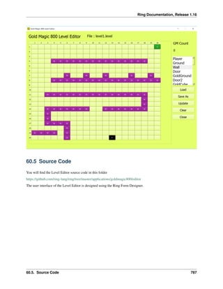Ring Documentation, Release 1.16
60.5 Source Code
You will find the Level Editor source code in this folder
https://github.com/ring-lang/ring/tree/master/applications/goldmagic800/editor
The user interface of the Level Editor is designed using the Ring Form Designer.
60.5. Source Code 787
 