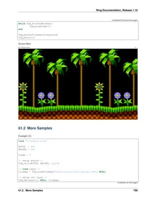 Ring Documentation, Release 1.16
(continued from previous page)
while TLN_ProcessWindow()
TLN_DrawFrame(0)
end
TLN_DeleteTilemap(foreground)
TLN_Deinit()
Screen Shot:
61.2 More Samples
Example (2):
load "tilengine.ring"
WIDTH = 400
HEIGHT = 240
frame = 0
/* setup engine */
TLN_Init(WIDTH, HEIGHT, 1,0,0)
/* load layer */
tilemap = TLN_LoadTilemap("assets/sonic/Sonic_md_fg1.tmx", NULL)
/* setup the layer */
TLN_SetLayer(0, NULL, tilemap)
(continues on next page)
61.2. More Samples 790
 