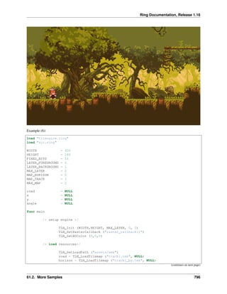 Ring Documentation, Release 1.16
Example (6):
load "tilengine.ring"
load "sin.ring"
WIDTH = 400
HEIGHT = 240
FIXED_BITS = 16
LAYER_FOREGROUND = 0
LAYER_BACKGROUND = 1
MAX_LAYER = 2
MAP_HORIZON = 0
MAP_TRACK = 1
MAX_MAP = 2
road = NULL
x = NULL
y = NULL
angle = NULL
func main
/* setup engine */
TLN_Init (WIDTH,HEIGHT, MAX_LAYER, 0, 0)
TLN_SetRasterCallback ("raster_callback()")
TLN_SetBGColor (0,0,0)
/* load resources*/
TLN_SetLoadPath ("assets/smk")
road = TLN_LoadTilemap ("track1.tmx", NULL)
horizon = TLN_LoadTilemap ("track1_bg.tmx", NULL)
(continues on next page)
61.2. More Samples 796
 