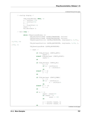 Ring Documentation, Release 1.16
(continued from previous page)
/* startup display */
TLN_CreateWindow (NULL, 0)
x = int2fix(-136)
y = int2fix(336)
s = 0
a = float2fix(0.2)
angle = 0
BuildSinTable ()
/* main loop */
while (TLN_ProcessWindow ())
TLN_SetLayerTilemap (LAYER_FOREGROUND, horizon)
TLN_SetLayerTilemap (LAYER_BACKGROUND, horizon)
TLN_SetLayerPosition (LAYER_FOREGROUND, lerp(angle*2, 0,360,
˓
→0,256), 24)
TLN_SetLayerPosition (LAYER_BACKGROUND, lerp(angle, 0,360, 0,
˓
→256), 0)
TLN_ResetLayerMode (LAYER_BACKGROUND)
/* input */
if (TLN_GetInput (INPUT_LEFT))
angle-=2
elseif (TLN_GetInput (INPUT_RIGHT))
angle+=2
ok
if (TLN_GetInput (INPUT_UP))
s += a
if (s > int2fix(2))
s = int2fix(2)
ok
elseif (s >= a)
s -= a
ok
if (TLN_GetInput (INPUT_DOWN))
s -= a
if (s < -int2fix(2))
s = -int2fix(2)
ok
elseif (s <= -a)
s += a
ok
if (s != 0)
angle = angle%360
if (angle < 0)
angle += 360
ok
x += CalcSin (angle, s)
y -= CalcCos (angle, s)
ok
(continues on next page)
61.2. More Samples 797
 