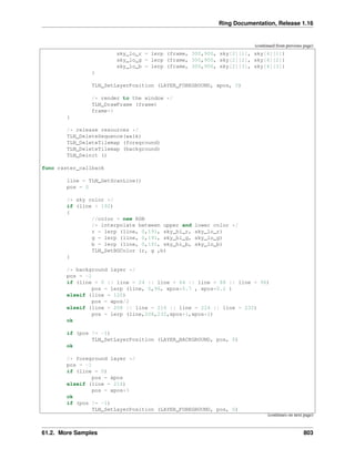 Ring Documentation, Release 1.16
(continued from previous page)
sky_lo_r = lerp (frame, 300,900, sky[2][1], sky[4][1])
sky_lo_g = lerp (frame, 300,900, sky[2][2], sky[4][2])
sky_lo_b = lerp (frame, 300,900, sky[2][3], sky[4][3])
}
TLN_SetLayerPosition (LAYER_FOREGROUND, xpos, 0)
/* render to the window */
TLN_DrawFrame (frame)
frame++
}
/* release resources */
TLN_DeleteSequence(walk)
TLN_DeleteTilemap (foreground)
TLN_DeleteTilemap (background)
TLN_Deinit ()
func raster_callback
line = TLN_GetScanLine()
pos = 0
/* sky color */
if (line < 192)
{
//color = new RGB
/* interpolate between upper and lower color */
r = lerp (line, 0,191, sky_hi_r, sky_lo_r)
g = lerp (line, 0,191, sky_hi_g, sky_lo_g)
b = lerp (line, 0,191, sky_hi_b, sky_lo_b)
TLN_SetBGColor (r, g ,b)
}
/* background layer */
pos = -1
if (line = 0 || line = 24 || line = 64 || line = 88 || line = 96)
pos = lerp (line, 0,96, xpos*0.7 , xpos*0.2 )
elseif (line = 120)
pos = xpos/2
elseif (line = 208 || line = 216 || line = 224 || line = 232)
pos = lerp (line,208,232,xpos*1,xpos*2)
ok
if (pos != -1)
TLN_SetLayerPosition (LAYER_BACKGROUND, pos, 0)
ok
/* foreground layer */
pos = -1
if (line = 0)
pos = xpos
elseif (line = 216)
pos = xpos*3
ok
if (pos != -1)
TLN_SetLayerPosition (LAYER_FOREGROUND, pos, 0)
(continues on next page)
61.2. More Samples 803
 