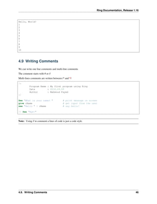 Ring Documentation, Release 1.16
Hello, World!
1
2
3
4
5
6
7
8
9
10
4.9 Writing Comments
We can write one line comments and multi-line comments
The comment starts with # or //
Multi-lines comments are written between /* and */
/*
Program Name : My first program using Ring
Date : 2016.09.09
Author : Mahmoud Fayed
*/
See "What is your name? " # print message on screen
give cName # get input from the user
see "Hello " + cName # say hello!
// See "Bye!"
Note: Using // to comment a lines of code is just a code style.
4.9. Writing Comments 46
 